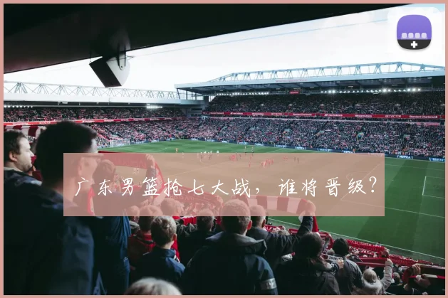 广东男篮抢七大战，谁将晋级？