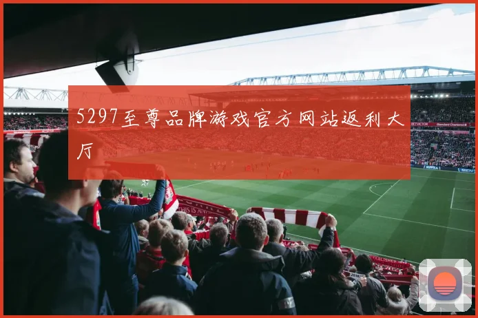 5297至尊品牌游戏官方网站返利大厅