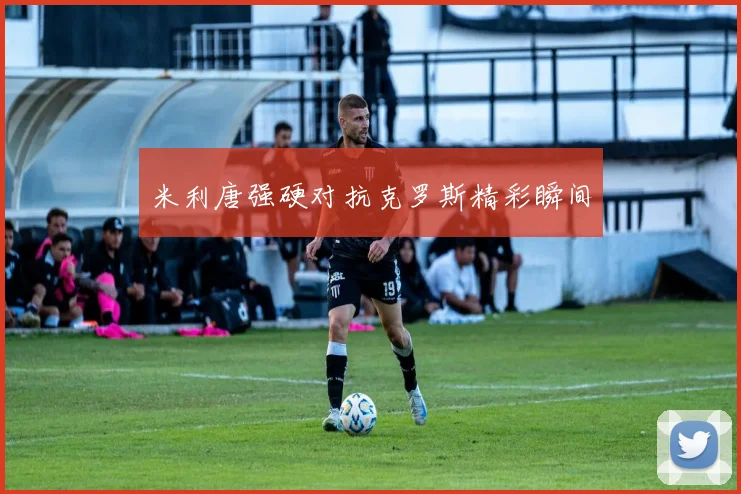 米利唐强硬对抗克罗斯精彩瞬间
