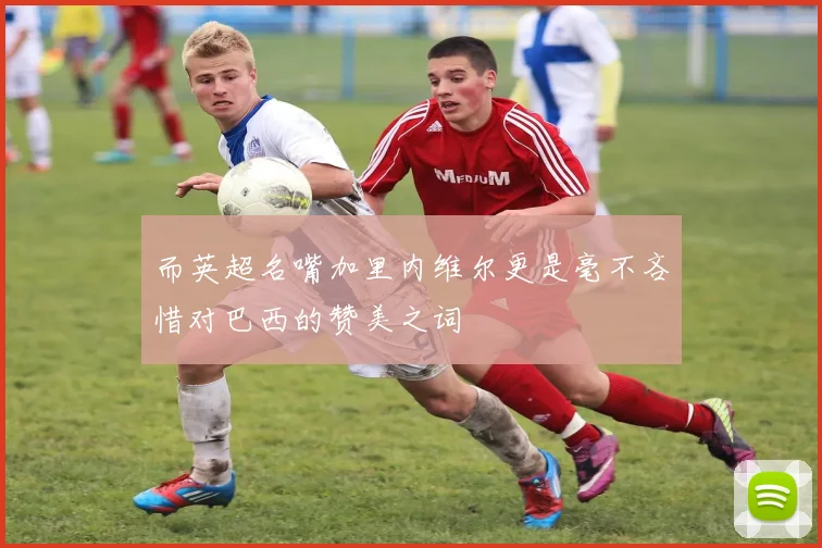 而英超名嘴加里内维尔更是毫不吝惜对巴西的赞美之词