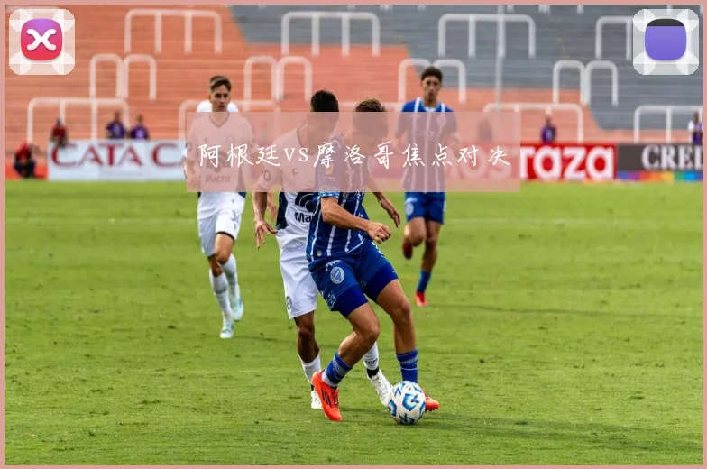阿根廷vs摩洛哥焦点对决