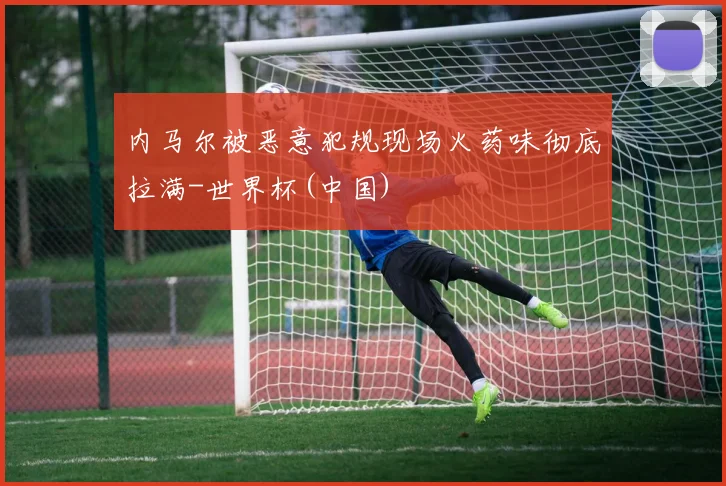 内马尔被恶意犯规现场火药味彻底拉满-世界杯(中国)