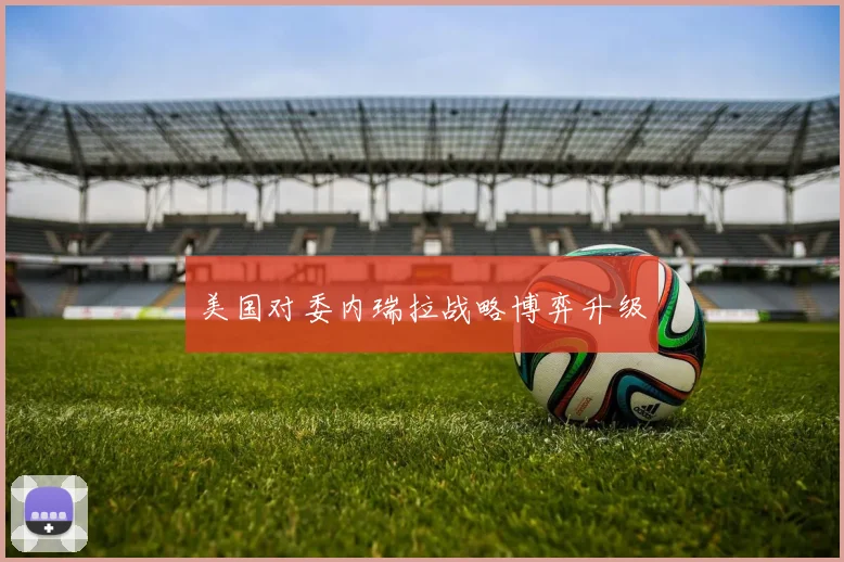美国对委内瑞拉战略博弈升级