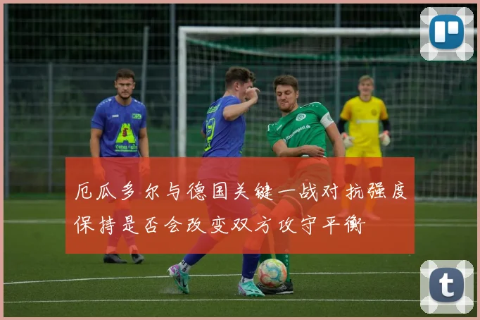 厄瓜多尔与德国关键一战对抗强度保持是否会改变双方攻守平衡