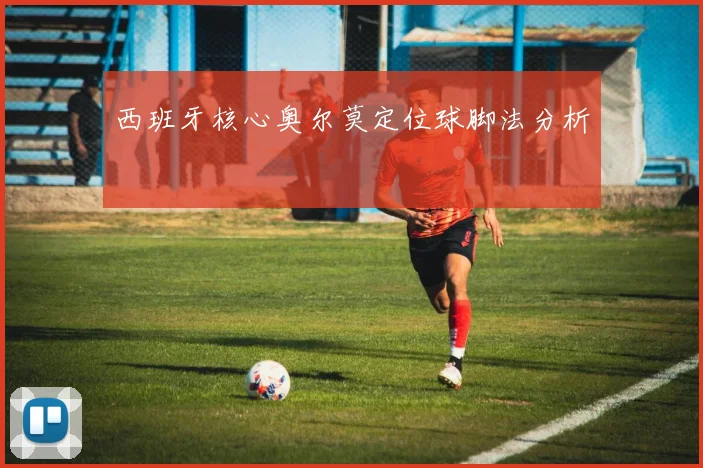 西班牙核心奥尔莫定位球脚法分析