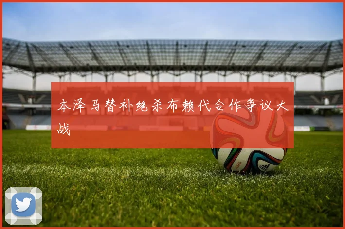 本泽马替补绝杀布赖代合作争议大战