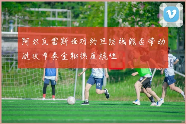 阿尔瓦雷斯面对约旦防线能否带动进攻节奏金靴热度梳理
