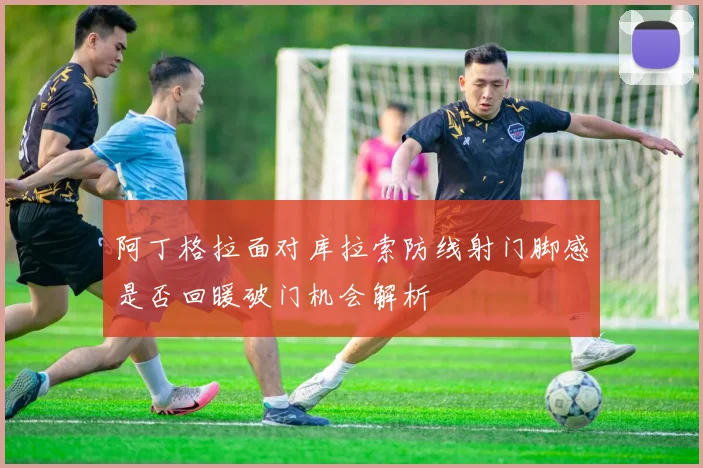 阿丁格拉面对库拉索防线射门脚感是否回暖破门机会解析