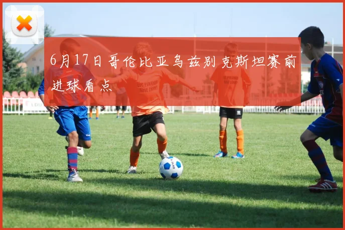 6月17日哥伦比亚乌兹别克斯坦赛前进球看点