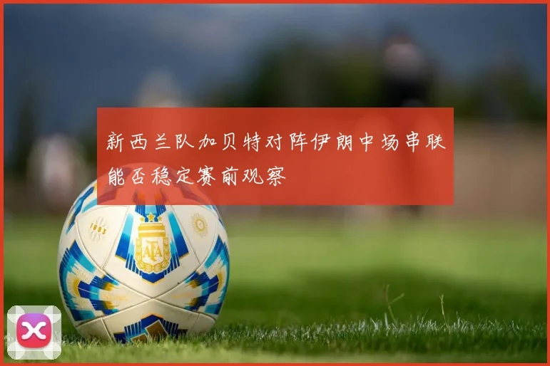 新西兰队加贝特对阵伊朗中场串联能否稳定赛前观察