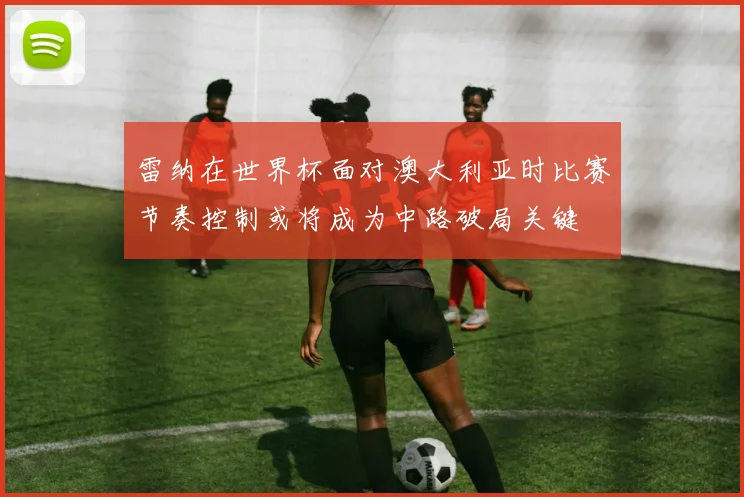 雷纳在世界杯面对澳大利亚时比赛节奏控制或将成为中路破局关键