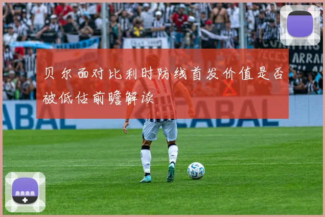 贝尔面对比利时防线首发价值是否被低估前瞻解读