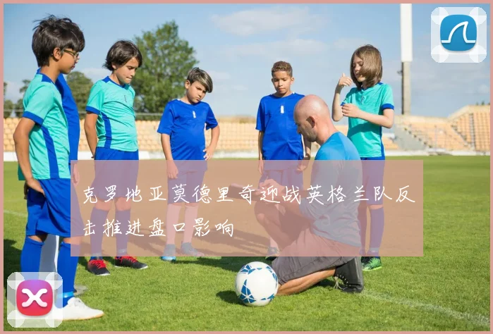 克罗地亚莫德里奇迎战英格兰队反击推进盘口影响