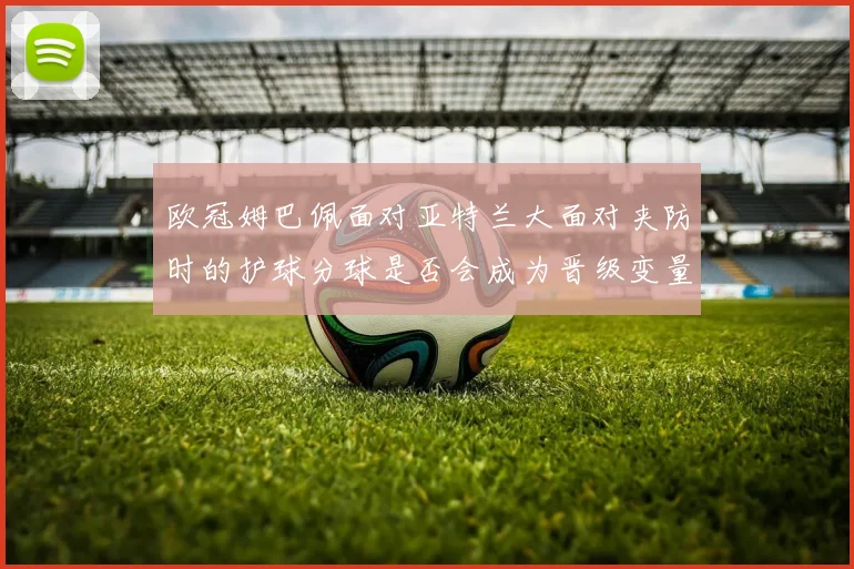 欧冠姆巴佩面对亚特兰大面对夹防时的护球分球是否会成为晋级变量