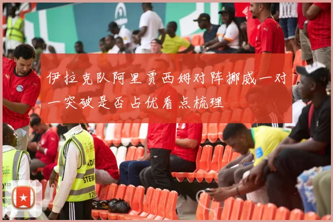 伊拉克队阿里贾西姆对阵挪威一对一突破是否占优看点梳理