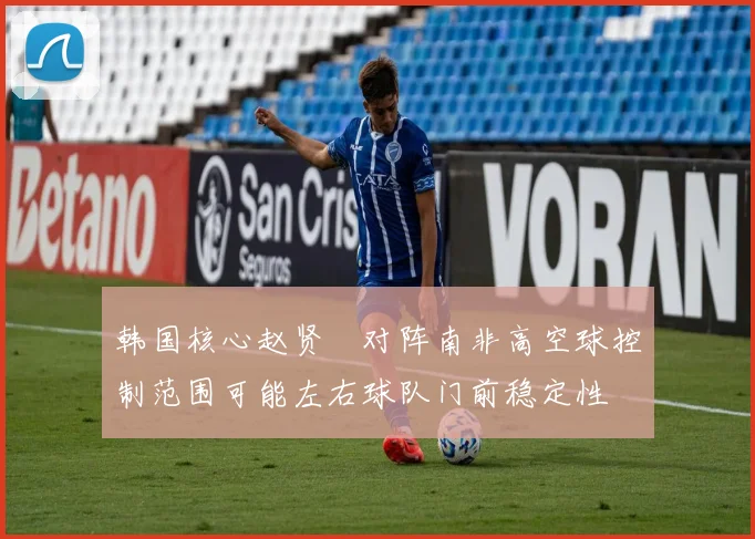 韩国核心赵贤祐对阵南非高空球控制范围可能左右球队门前稳定性