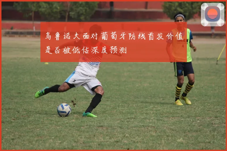 乌鲁诺夫面对葡萄牙防线首发价值是否被低估深度预测