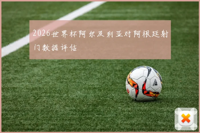 2026世界杯阿尔及利亚对阿根廷射门数据评估