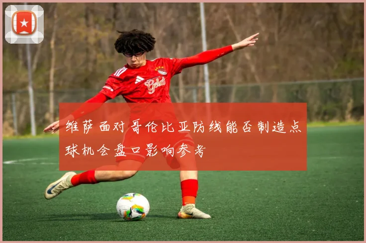 维萨面对哥伦比亚防线能否制造点球机会盘口影响参考
