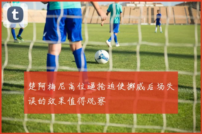 楚阿梅尼高位逼抢迫使挪威后场失误的效果值得观察
