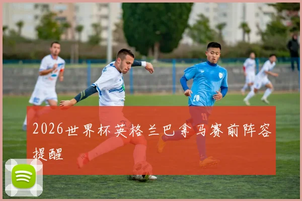 2026世界杯英格兰巴拿马赛前阵容提醒