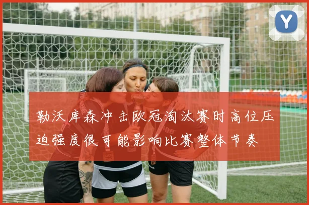 勒沃库森冲击欧冠淘汰赛时高位压迫强度很可能影响比赛整体节奏
