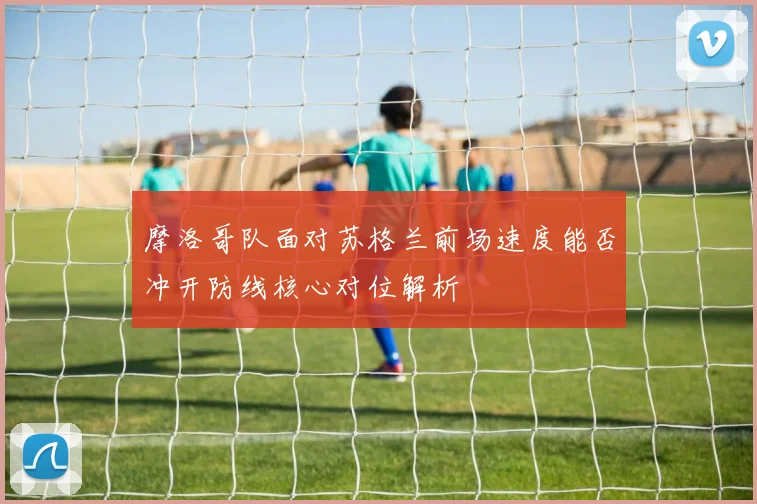 摩洛哥队面对苏格兰前场速度能否冲开防线核心对位解析