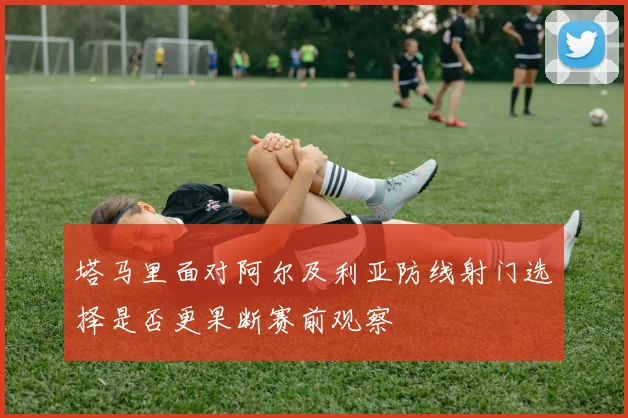 塔马里面对阿尔及利亚防线射门选择是否更果断赛前观察