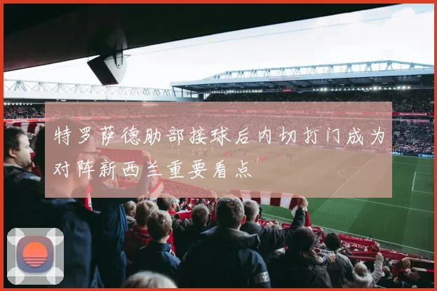 特罗萨德肋部接球后内切打门成为对阵新西兰重要看点