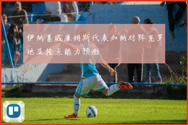 伊纳基威廉姆斯代表加纳对阵克罗地亚抢点能力预测