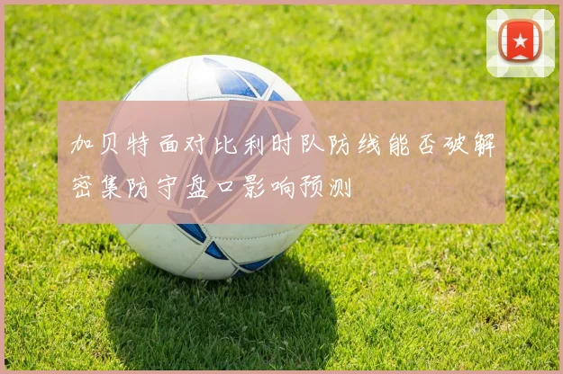 加贝特面对比利时队防线能否破解密集防守盘口影响预测