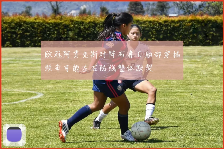 欧冠阿贾克斯对阵布鲁日肋部穿插频率可能左右防线整体默契