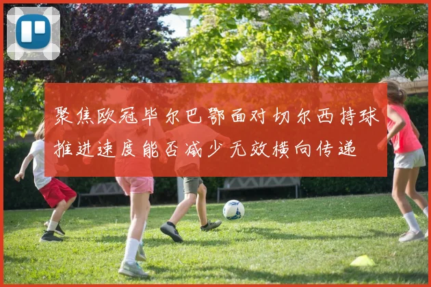 聚焦欧冠毕尔巴鄂面对切尔西持球推进速度能否减少无效横向传递