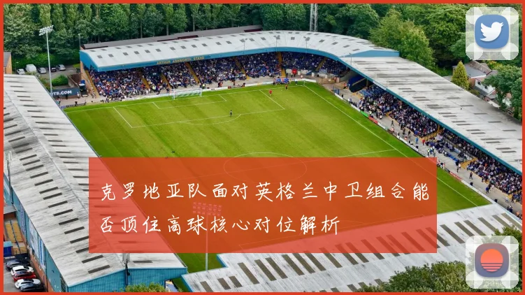 克罗地亚队面对英格兰中卫组合能否顶住高球核心对位解析