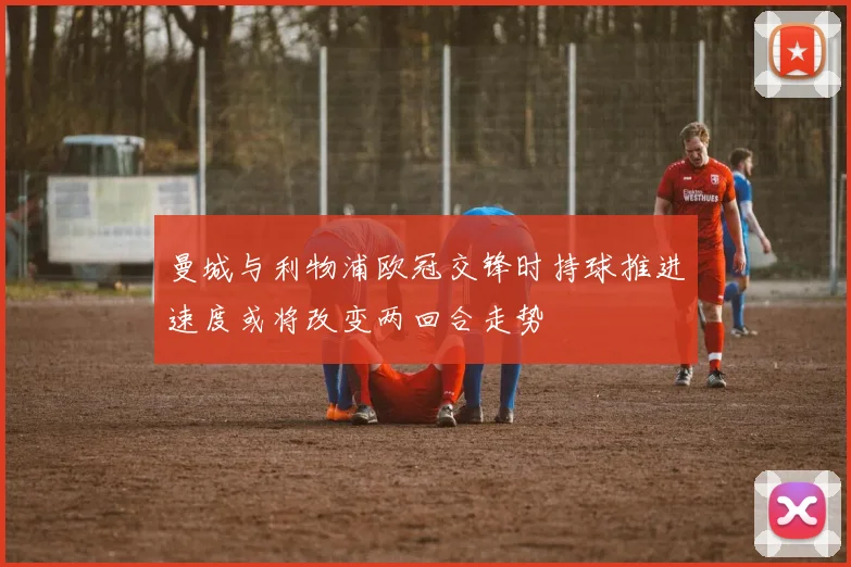 曼城与利物浦欧冠交锋时持球推进速度或将改变两回合走势