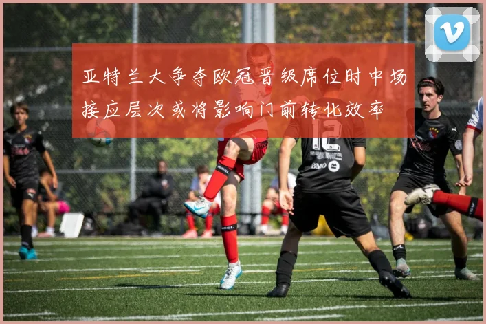 亚特兰大争夺欧冠晋级席位时中场接应层次或将影响门前转化效率