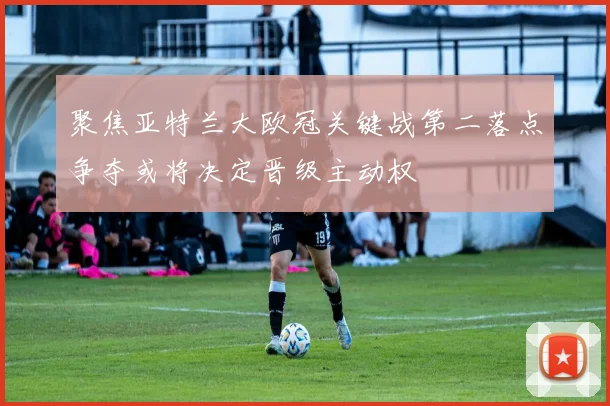 聚焦亚特兰大欧冠关键战第二落点争夺或将决定晋级主动权