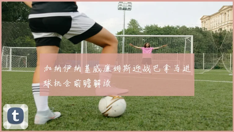加纳伊纳基威廉姆斯迎战巴拿马进球机会前瞻解读