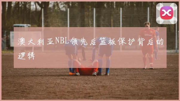 澳大利亚NBL领先后篮板保护背后的逻辑