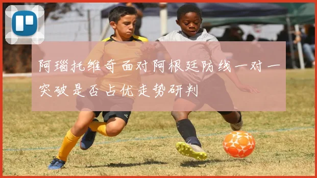 阿瑙托维奇面对阿根廷防线一对一突破是否占优走势研判