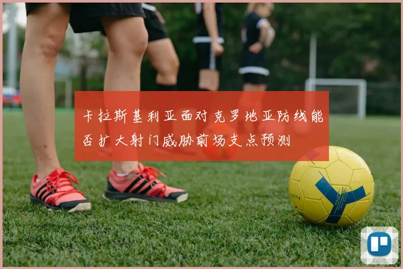 卡拉斯基利亚面对克罗地亚防线能否扩大射门威胁前场支点预测