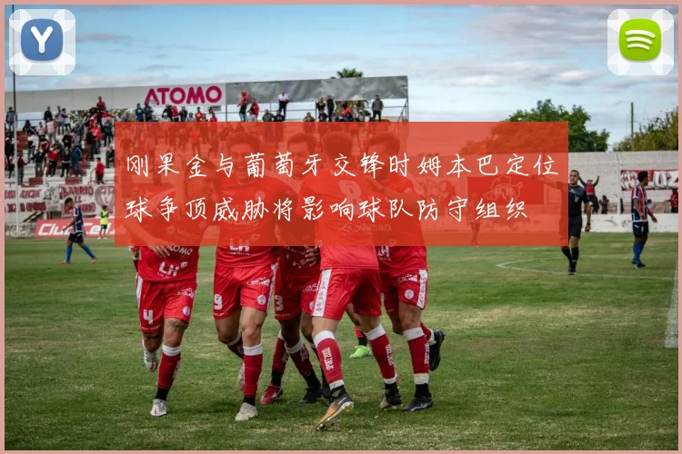 刚果金与葡萄牙交锋时姆本巴定位球争顶威胁将影响球队防守组织