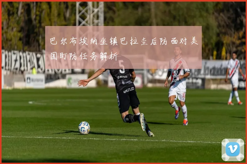 巴尔布埃纳坐镇巴拉圭后防面对美国盯防任务解析